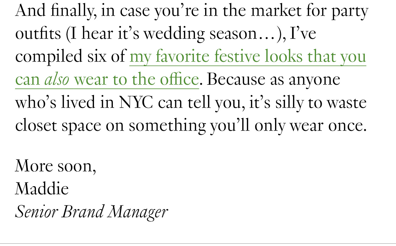 And finally, in case you’re in the market for party outfits (I hear it’s wedding season…), I’ve compiled six of my favorite festive looks that you can also wear to the office. Because as anyone who’s lived in NYC can tell you, it’s silly to waste closet space on something you’ll only wear once. More soon, Maddie Senior Brand Manager