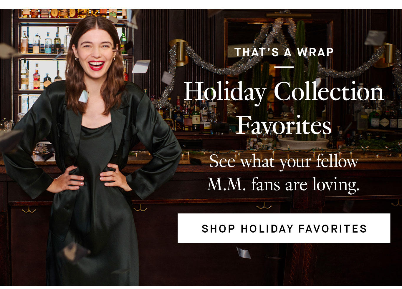 That’s a Wrap: Holiday Collection Favorites. See what your fellow M.M. fans are loving. Shop Holiday Favorites.