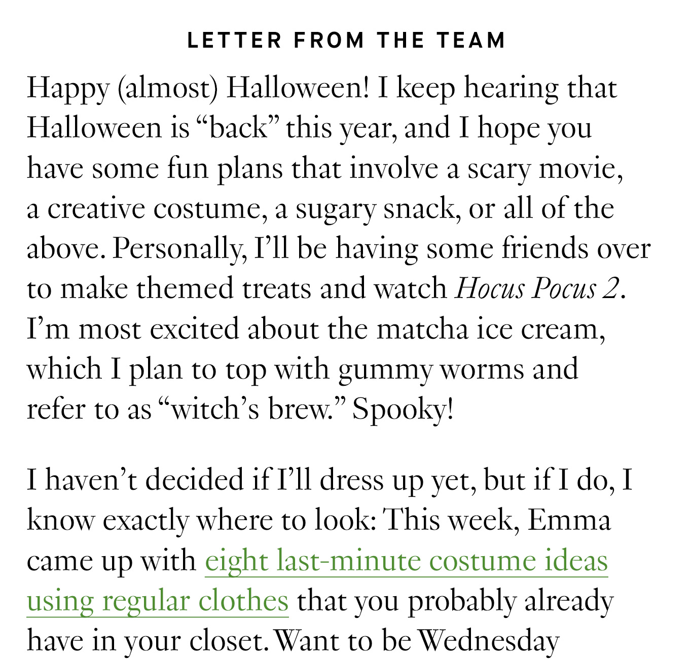 Letter from the Team: Happy (almost) Halloween! I keep hearing that Halloween is “back” this year, and I hope you have some fun plans that involve a scary movie, a creative costume, a sugary snack, or all of the above. Personally, I’ll be having some friends over to make themed treats and watch Hocus Pocus 2. I’m most excited about the matcha ice cream, which I plan to top with gummy worms and refer to as “witch’s brew.” Spooky! I haven’t decided if I’ll dress up yet, but if I do, I know exactly where to look: This week, Emma came up with eight last-minute costume ideas using regular clothes that you probably already have in your closet.