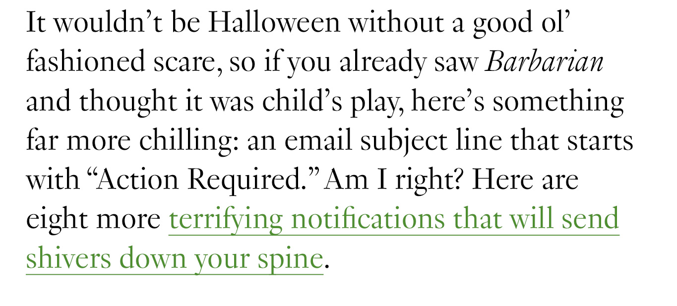 It wouldn’t be Halloween without a good ol’ fashioned scare, so if you already saw Barbarian and thought it was child’s play, here’s something far more chilling: an email subject line that starts with “Action Required.” Am I right? Here are eight more terrifying notifications that will send shivers down your spine.