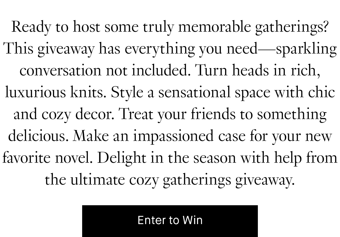 Black text on a white background reads, ''Ready to host some truly memorable gatherings? This giveaway has everything you need—sparkling conversation not included. Turn heads in rich, luxurious knits. Style a sensational space with chic and cozy decor. Treat your friends to something delicious. Make an impassioned case for your new favorite novel. Delight in the season with help from the ultimate cozy gatherings giveaway.'' Below, a black button with white text reads, ''Enter to win.''