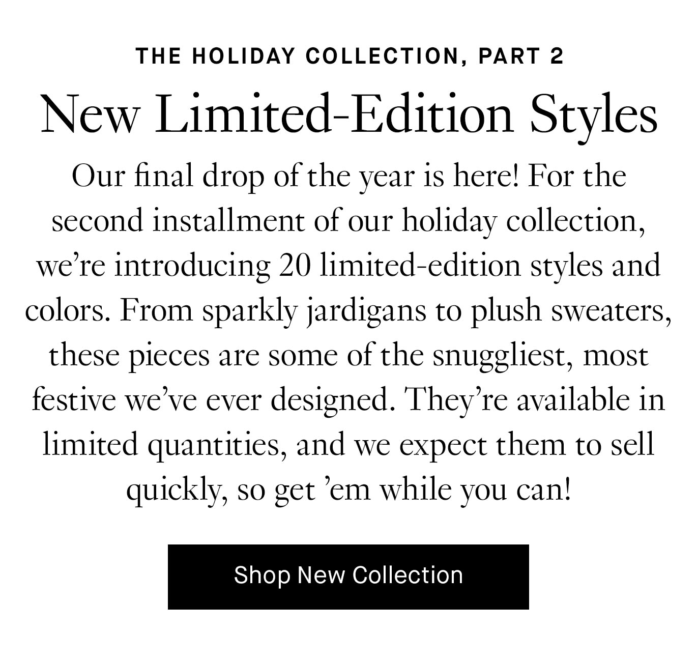 Our final drop of the year is here! For the second installment of our holiday collection, we’re introducing 20 limited-edition styles and colors. From sparkly jardigans to plush sweaters, these pieces are some of the snuggliest, most festive we’ve ever designed. They’re available in limited quantities, and we expect them to sell quickly, so get ‘em while you can!