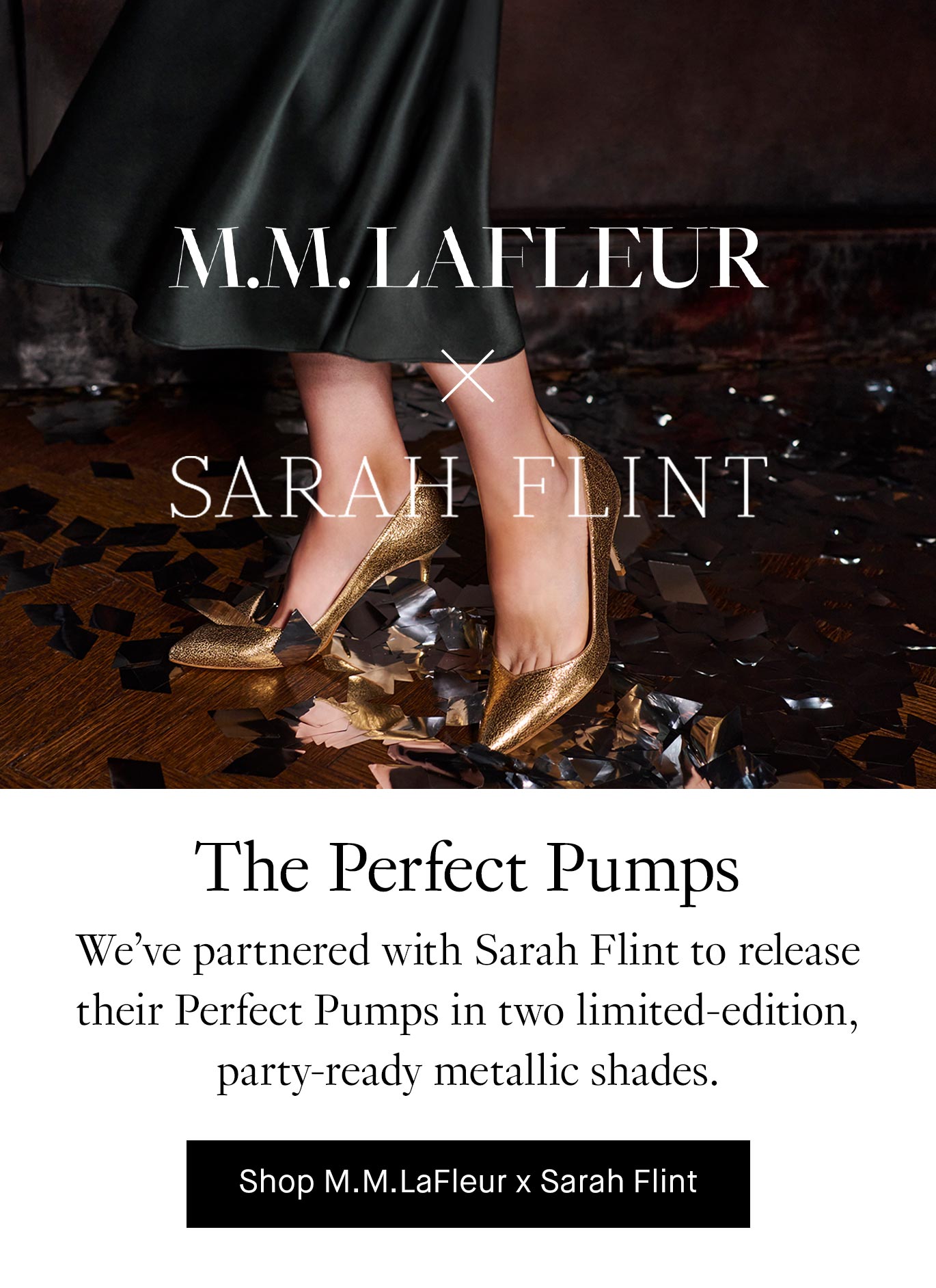 M.M.LaFleur x Sarah Flint: The Perfect Pumps. We’ve partnered with Sarah Flint to release their Perfect Pumps in two limited-edition, party-ready metallic shades. Shop M.M.LaFleur x Sarah Flint.