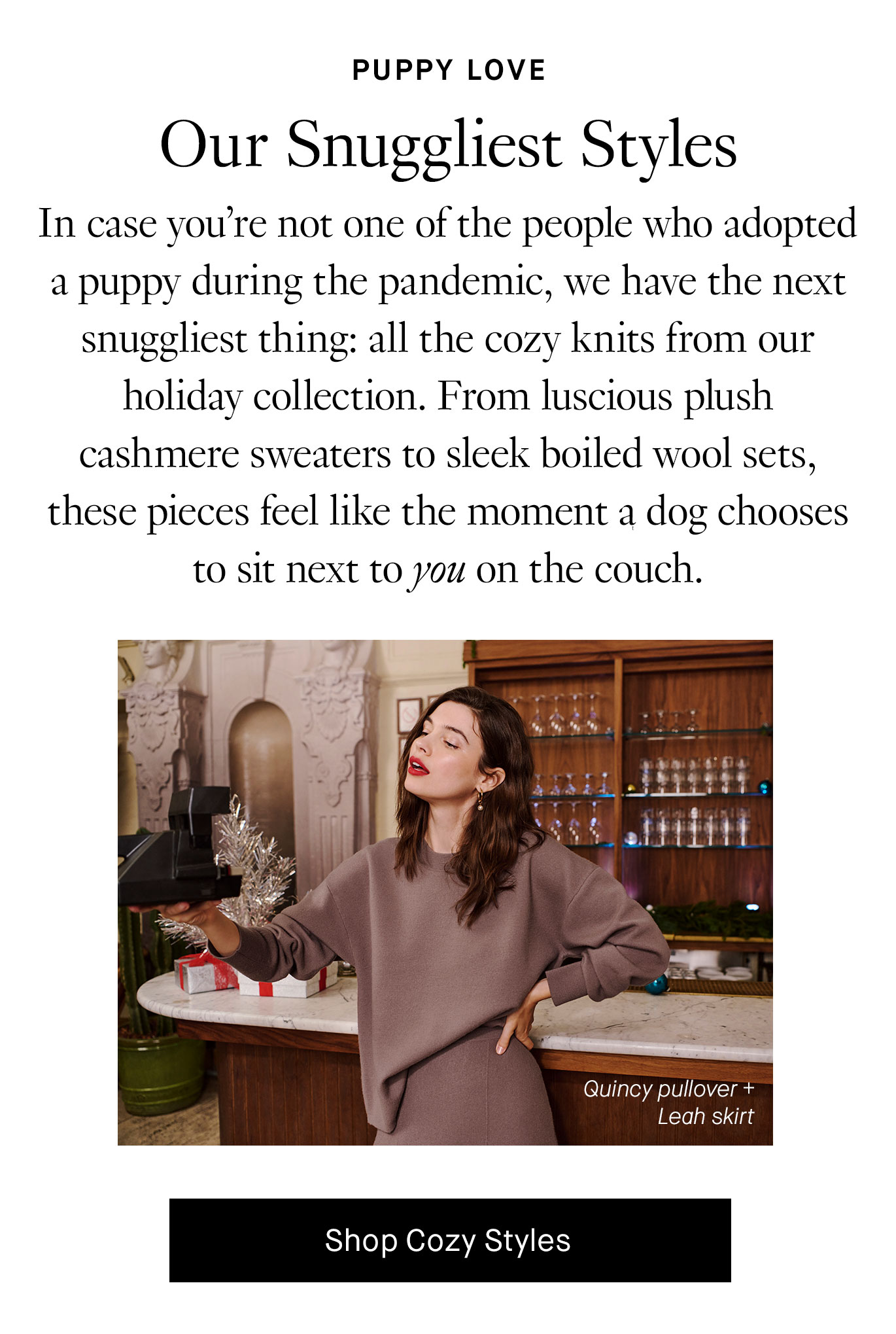 In case you’re not one of the people who adopted a puppy during the pandemic, we have the next snuggliest thing: all the cozy knits from our holiday collection. From luscious plush cashmere sweaters to sleek boiled wool sets, these pieces feel like the moment a dog chooses to sit next to you on the couch. Shop Cozy Styles.