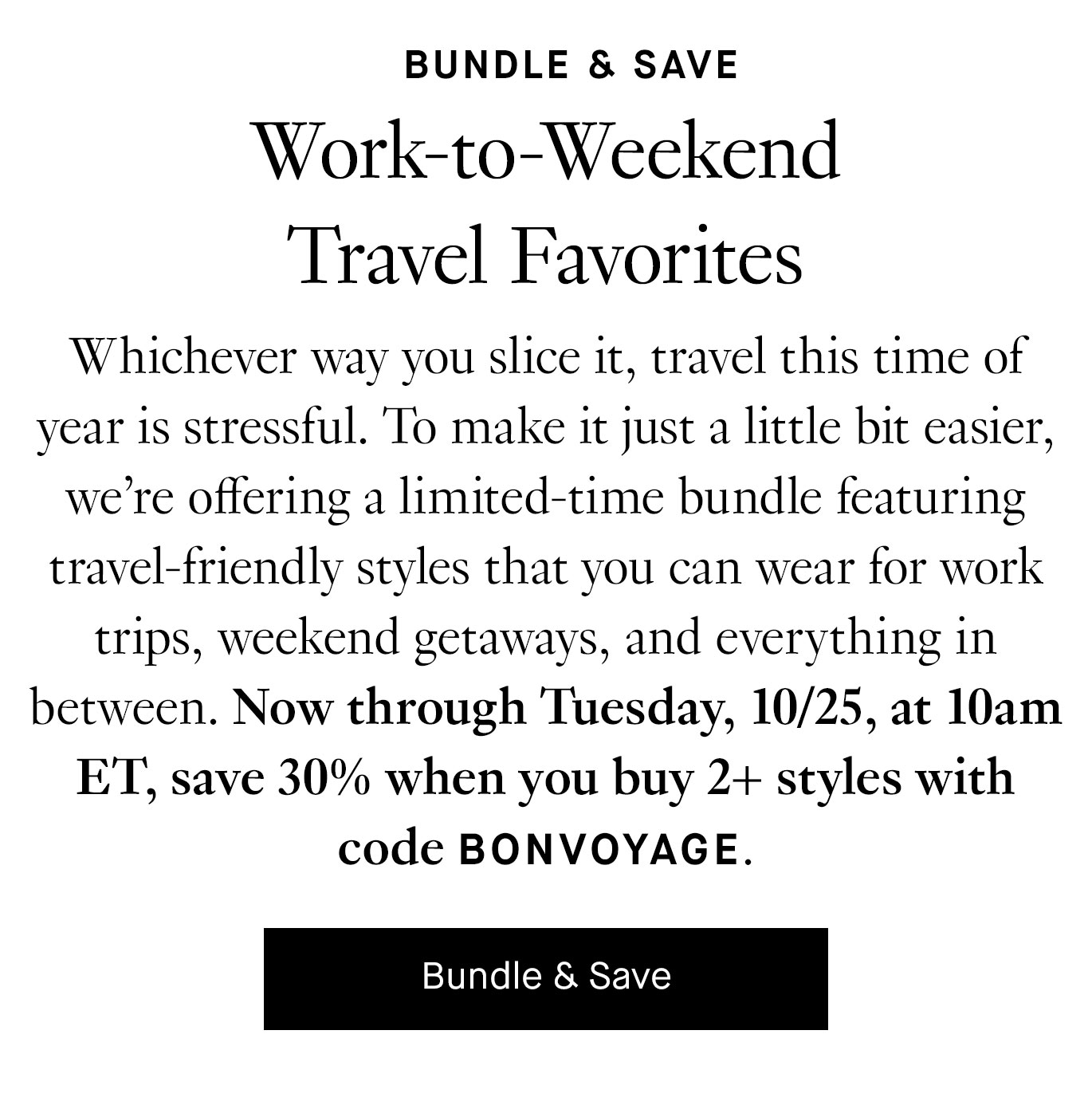 Whichever way you slice it, travel this time of year is stressful. To make it just a little bit easier, we’re offering a limited-time bundle featuring travel-friendly styles that you can wear for work trips, weekend getaways, and everything in between. Now through Tuesday, 10/25, at 10am ET, save 30% when you buy 2+ styles with code BONVOYAGE. Bundle & Save.