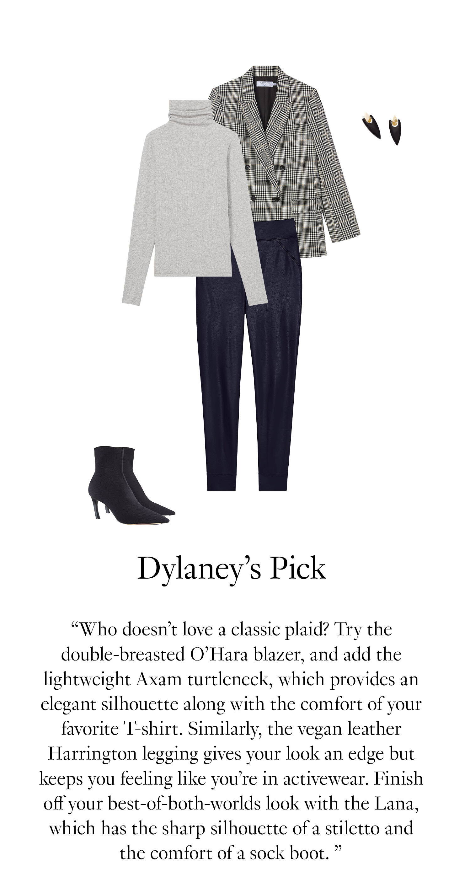 Dylaney's Picks: Who doesn’t love a classic plaid? Try the double-breasted O’Hara blazer and add the lightweight Axam turtleneck, which provides an elegant silhouette along with the comfort of your favorite T-shirt. Similarly, the vegan leather Harrington legging gives your look an edge but keeps you feeling like you’re in activewear. Finish off your best-of-both-worlds look with the Lana, which has the sharp silhouette of a stiletto and the comfort of a sock boot. 