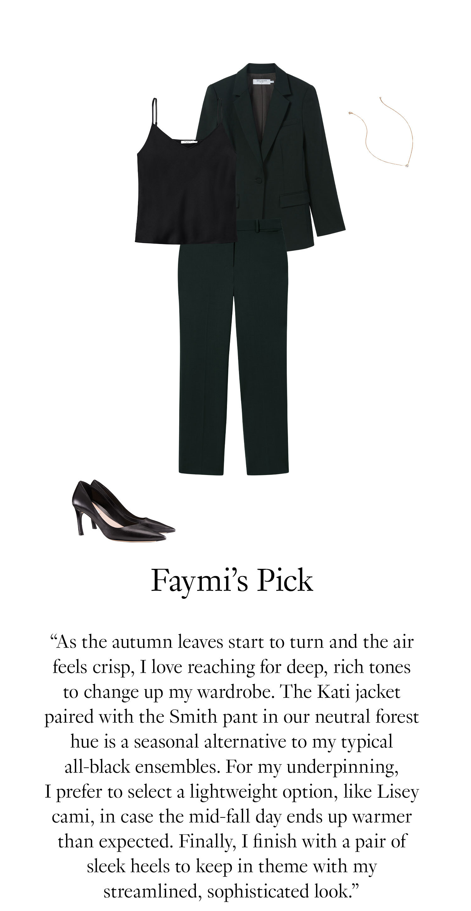 Faymi's Picks: As the autumn leaves start to turn and the air feels crisp, I love reaching for deep, rich tones to change up my wardrobe. The Kati jacket paired with the Smith pant in our neutral forest hue is a seasonal alternative to my typical all-black ensembles. For my underpinning, I prefer to select a lightweight option, like Lisey cami, in case the mid-fall day ends up warmer than expected. Finally, I finish with a pair of sleek heels to keep in theme with my streamlined, sophisticated look.