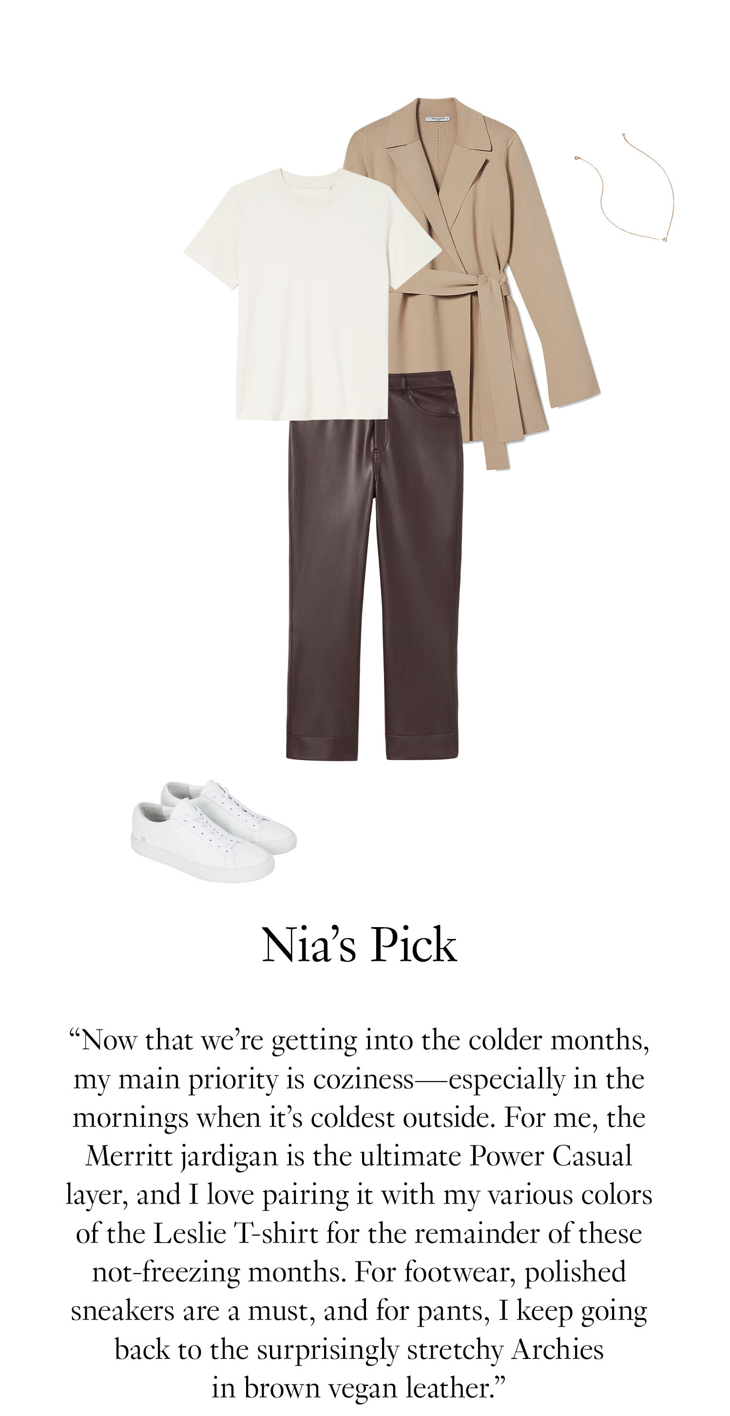 Nia's Picks: Now that we’re getting into the colder months, my main priority is coziness—especially in the mornings when it’s coldest outside. For me, the Merritt jardigan is the ultimate Power Casual layer, and I love pairing it with my various colors of the Leslie T-shirt for the remainder of these not-freezing months. For footwear, polished sneakers are a must, and for pants, I keep going back to the surprisingly stretchy Archies in brown vegan leather.