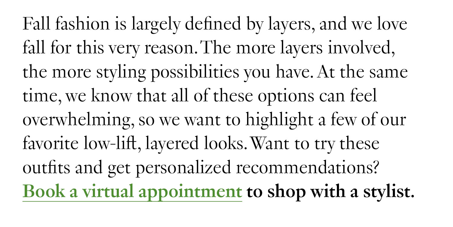 Fall fashion is largely defined by layers, and we love fall for this very reason. The more layers involved, the more styling possibilities you have. At the same time, we know that all of these options can feel overwhelming, so we want to highlight a few of our favorite low-lift, layered looks. Want to try these outfits and get personalized recommendations? Book a virtual appointment to shop with a stylist.