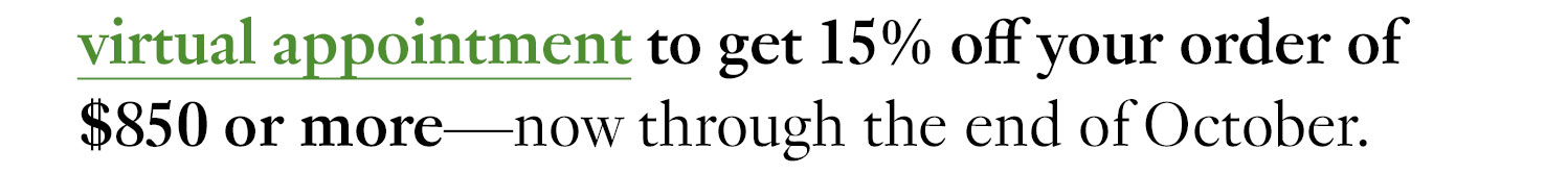 Book a virtual appointment to get 15% off your order of $850 or more—now through the end of October.