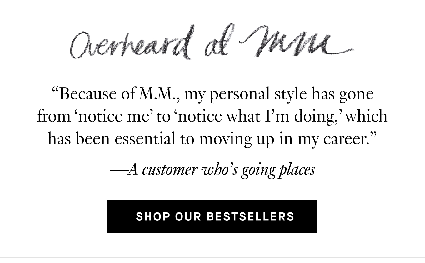 Overheard at M.M. “Because of M.M., my personal style has gone from ‘notice me’ to ‘notice what I’m doing,’ which has been essential to moving up in my career.” —A customer who’s going places. Shop Our Bestsellers