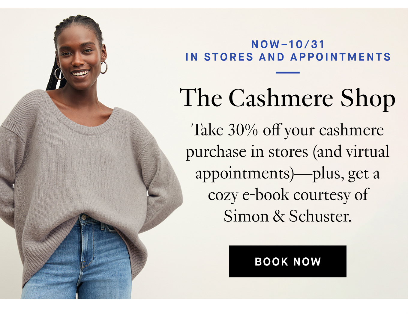 Now–10/31 | In Stores and Appointments. The Cashmere Shop Take 30% off your cashmere purchase in stores (and virtual appointments)—plus, get a cozy e-book courtesy of Simon & Schuster. Book Now