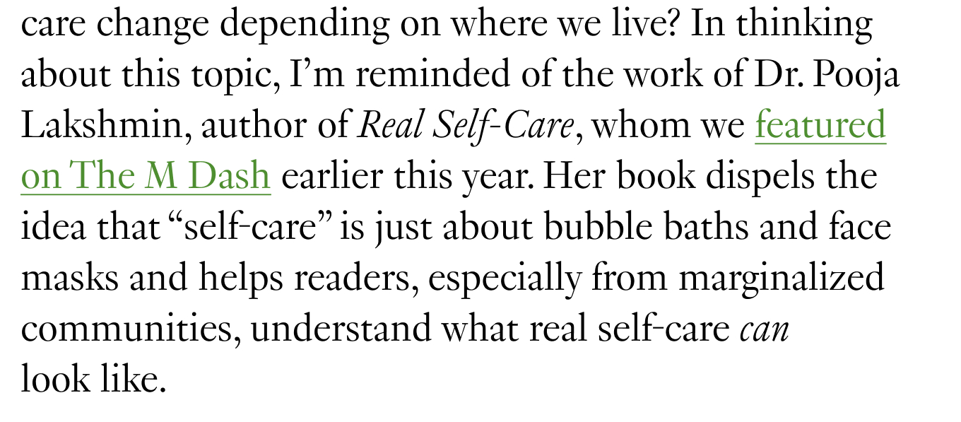 How does the definition of community care change depending on where we live? In thinking about this topic, I’m reminded of the work of Dr. Pooja Lakshmin, author of Real Self-Care, whom we featured on The M Dash earlier this year. Her book dispels the idea that “self-care” is just about bubble baths and face masks and helps readers, especially from marginalized communities, understand what real self-care can look like. 