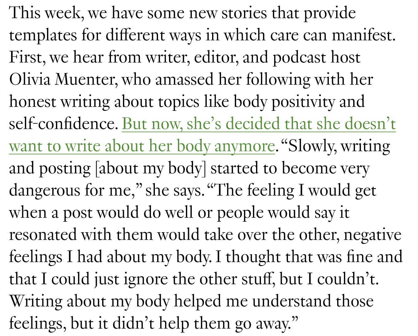 This week, we have some new stories that provide templates for different ways in which care can manifest. First, we hear from writer, editor, and podcast host Olivia Muenter, who amassed her following with her honest writing about topics like body positivity and self-confidence. But now, she’s decided that she doesn’t want to write about her body anymore. “Slowly, writing and posting [about my body] started to become very dangerous for me,” she says. “The feeling I would get when a post would do well or people would say it resonated with them would take over the other, negative feelings I had about my body. I thought that was fine and that I could just ignore the other stuff, but I couldn’t. Writing about my body helped me understand those feelings, but it didn’t help them go away.” 