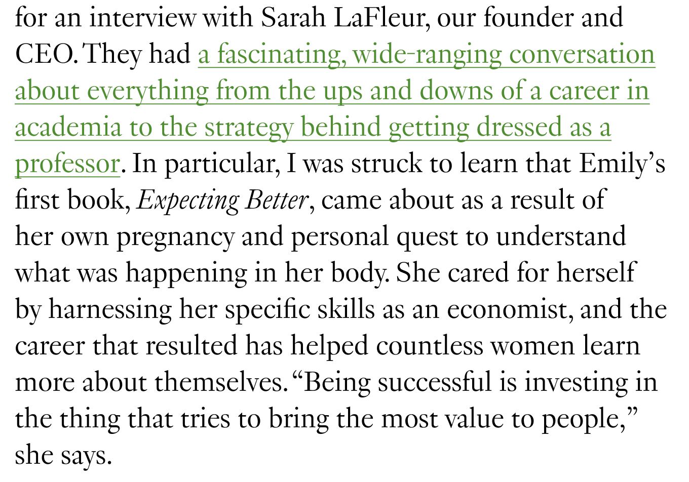 They had a fascinating, wide-ranging conversation about everything from the ups and downs of a career in academia to the strategy behind getting dressed as a professor. In particular, I was struck to learn that Emily’s first book, Expecting Better, came about as a result of her own pregnancy and personal quest to understand what was happening in her body. She cared for herself by harnessing her specific skills as an economist, and the career that resulted has helped countless women learn more about themselves. “Being successful is investing in the thing that tries to bring the most value to people,” she says.
