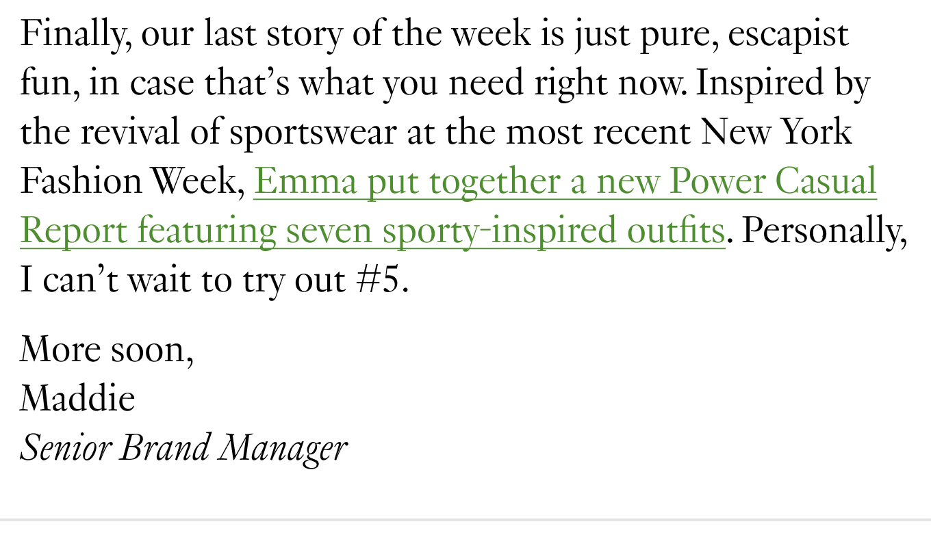 Finally, our last story of the week is just pure, escapist fun, in case that’s what you need right now. Inspired by the revival of sportswear at the most recent New York Fashion Week, Emma put together a new Power Casual Report featuring seven sporty-inspired outfits. Personally, I can’t wait to try out #5. More soon, Maddie Senior Brand Manager