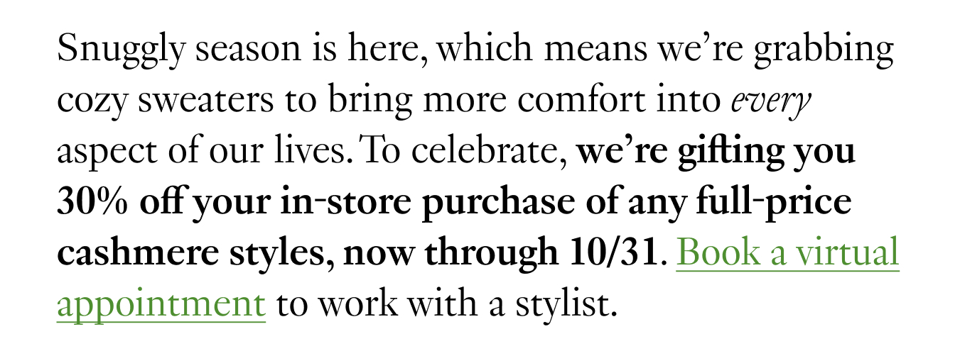 Snuggly season is here, which means we’re grabbing cozy sweaters to bring more comfort into every aspect of our lives. To celebrate, we’re gifting you 30% off your in-store purchase of any full-price cashmere styles, now through 10/31. Book a virtual appointment to work with a stylist.