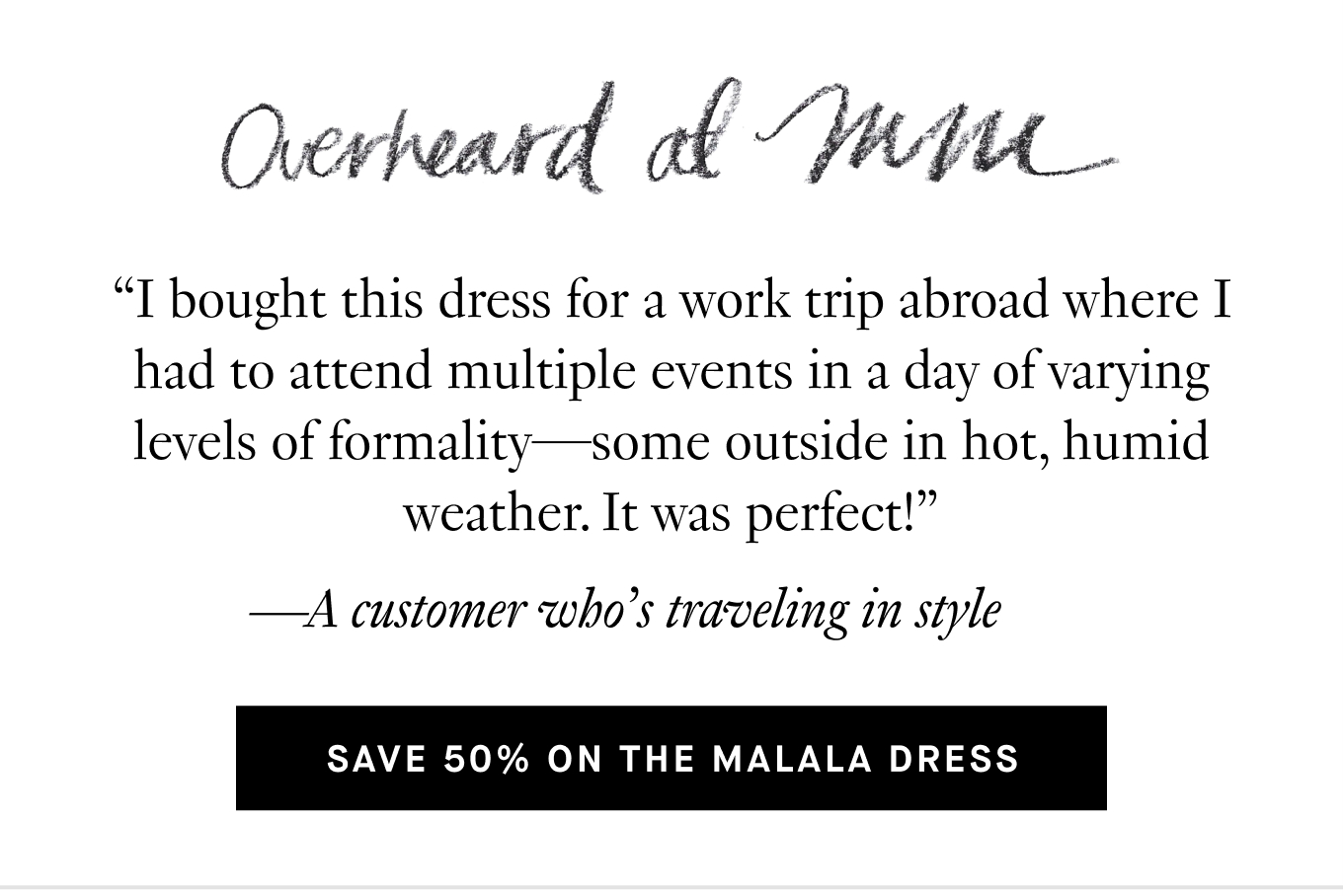 Overheard at M.M.: “I bought this dress for a work trip abroad where I had to attend multiple events in a day of varying levels of formality—some outside in hot, humid weather. It was perfect!” —A customer who’s traveling in style. Save 50% on the Malala Dress.