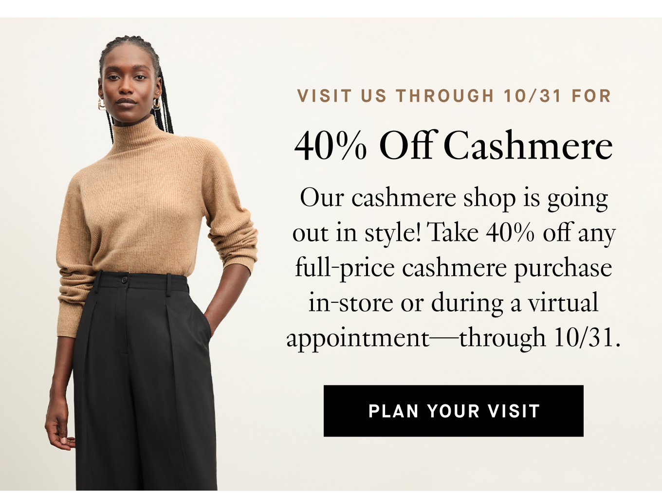 Visit Us Through 10/31 For 40% Off Cashmere. Our cashmere shop is going out in style! Take 40% off any full-price cashmere purchase in-store or during a virtual appointment—through 10/31. Plan Your Visit.