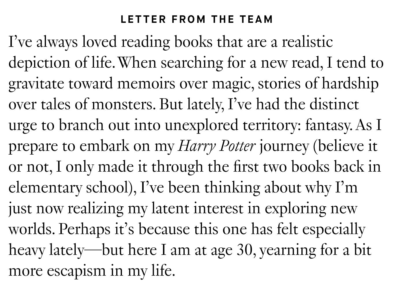 Letter from the Team: I’ve always loved reading books that are a realistic depiction of life. When searching for a new read, I tend to gravitate toward memoirs over magic, stories of hardship over tales of monsters. But lately, I’ve had the distinct urge to branch out into unexplored territory: fantasy. As I prepare to embark on my Harry Potter journey (believe it or not, I only made it through the first two books back in elementary school), I’ve been thinking about why I’m just now realizing my latent interest in exploring new worlds. Perhaps it’s because this one has felt especially heavy lately—but here I am at age 30, yearning for a bit more escapism in my life.