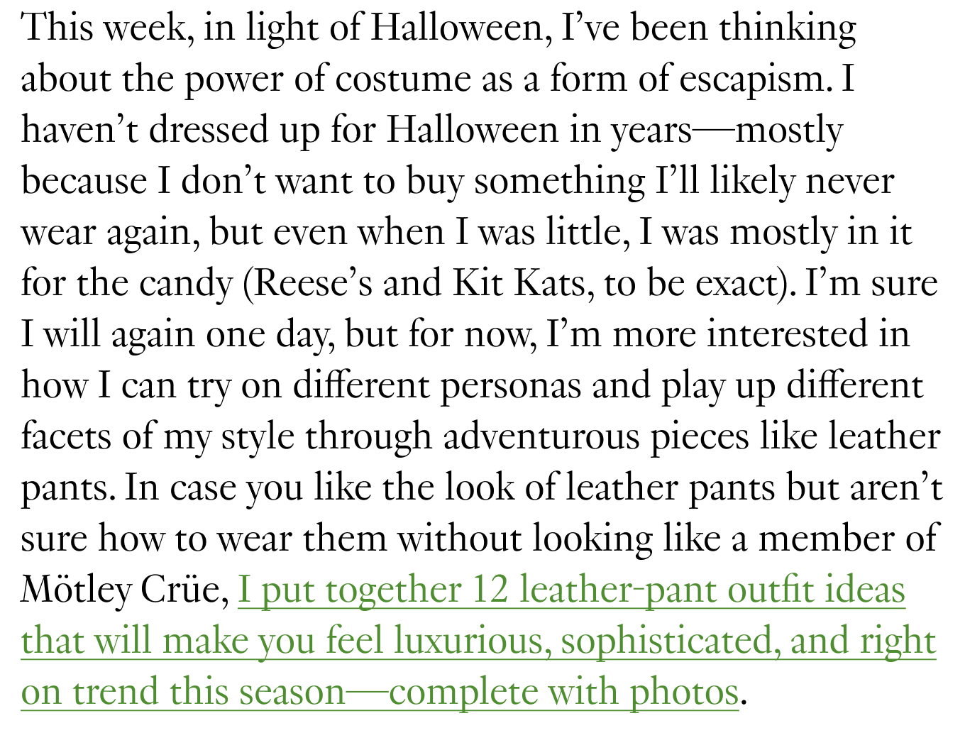 This week, in light of Halloween, I’ve been thinking about the power of costume as a form of escapism. I haven’t dressed up for Halloween in years—mostly because I don’t want to buy something I’ll likely never wear again, but even when I was little, I was mostly in it for the candy (Reese’s and Kit Kats, to be exact). I’m sure I will again one day, but for now, I’m more interested in how I can try on different personas and play up different facets of my style through adventurous pieces like leather pants. In case you like the look of leather pants but aren’t sure how to wear them without looking like a member of Mötley Crüe, I put together 12 leather-pant outfit ideas that will make you feel luxurious, sophisticated, and right on trend this season—complete with photos.