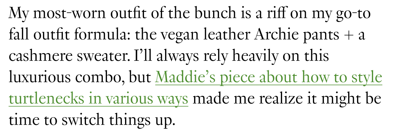 My most-worn outfit of the bunch is a riff on my go-to fall outfit formula: the vegan leather Archie pants + a cashmere sweater. I’ll always rely heavily on this luxurious combo, but Maddie’s piece about how to style turtlenecks in various ways made me realize it might be time to switch things up.