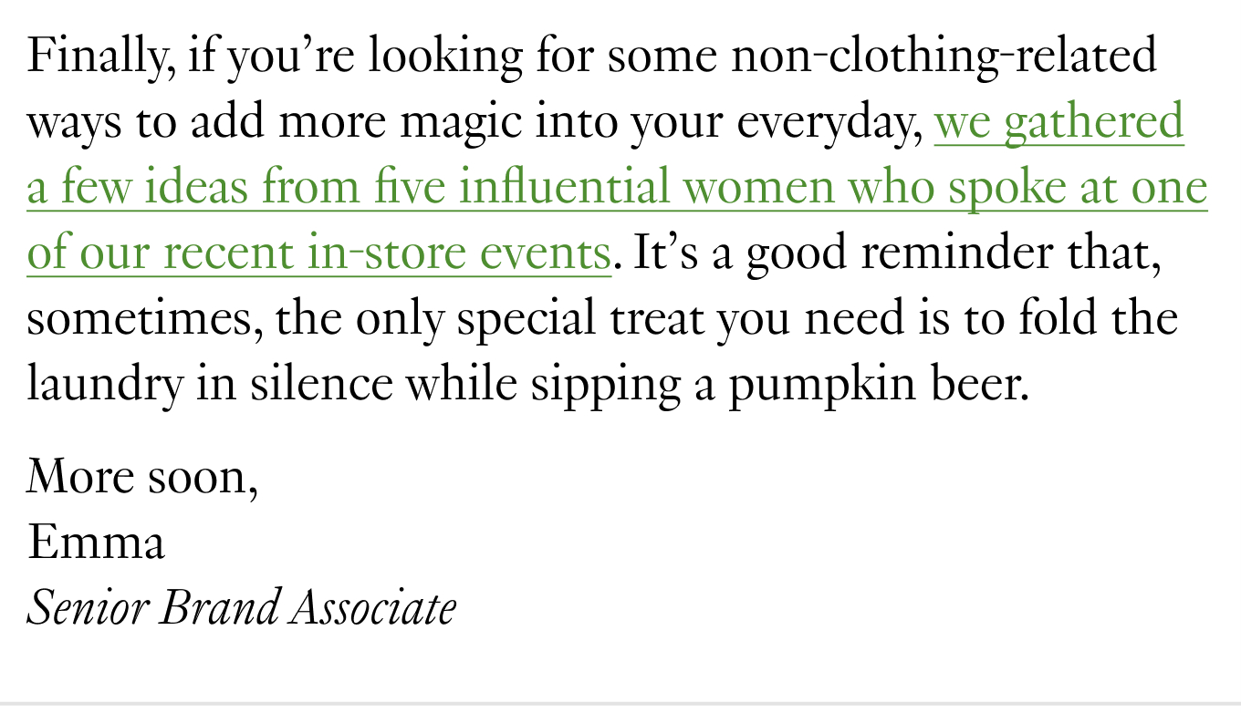 Finally, if you’re looking for some non-clothing-related ways to add more magic into your everyday, we gathered a few ideas from five influential women who spoke at one of our recent in-store events. It’s a good reminder that, sometimes, the only special treat you need is to fold the laundry in silence while sipping a pumpkin beer. More soon, Emma, Senior Brand Associate.