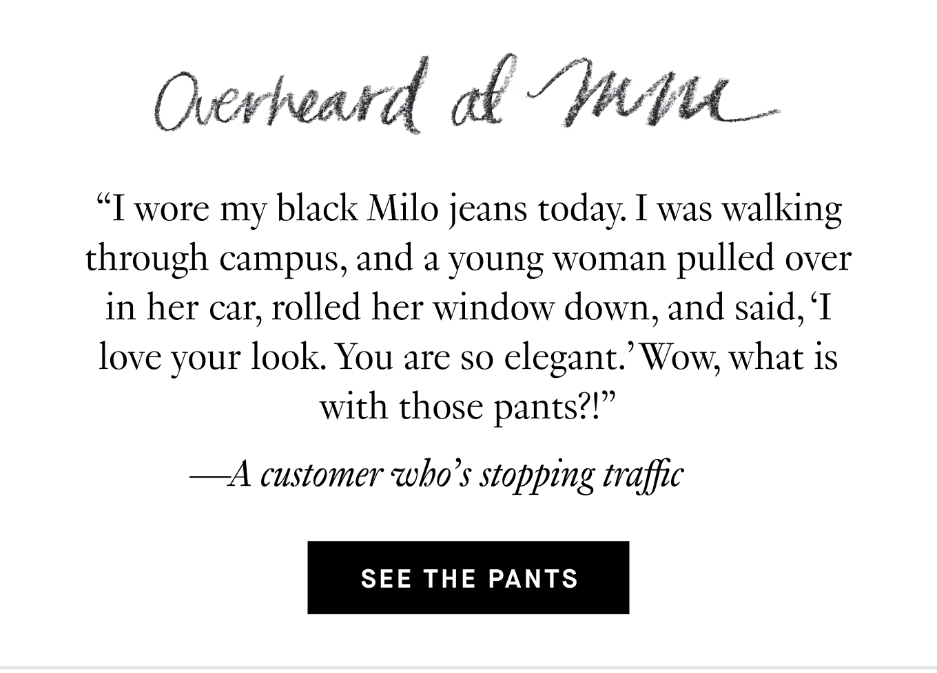Overheard at M.M. “I wore my black Milo jeans today. I was walking through campus, and a young woman pulled over in her car, rolled her window down, and said, ‘I love your look. You are so elegant.’ Wow, what is with those pants?!” —A customer who’s stopping traffic. See the Pants