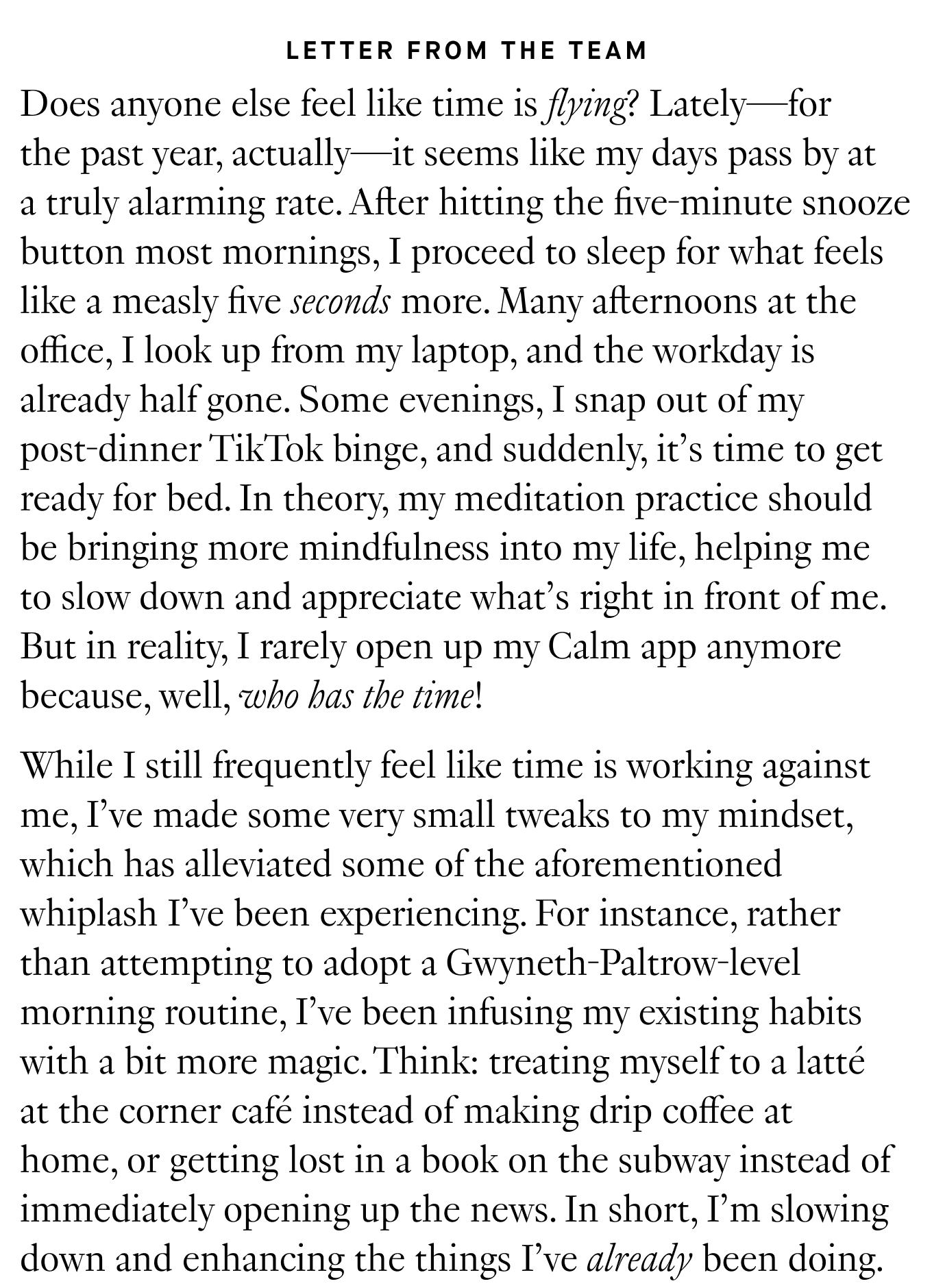 Letter from the Team Does anyone else feel like time is flying? Lately—for the past year, actually—it seems like my days pass by at a truly alarming rate. After hitting the five-minute snooze button most mornings, I proceed to sleep for what feels like a measly five seconds more. Many afternoons at the office, I look up from my laptop, and the workday is already half gone. Some evenings, I snap out of my post-dinner TikTok binge, and suddenly, it’s time to get ready for bed. In theory, my meditation practice should be bringing more mindfulness into my life, helping me to slow down and appreciate what’s right in front of me. But in reality, I rarely open up my Calm app anymore because, well, who has the time! While I still frequently feel like time is working against me, I’ve made some very small tweaks to my mindset, which has alleviated some of the aforementioned whiplash I’ve been experiencing. For instance, rather than attempting to adopt a Gwyneth-Paltrow-level morning routine, I’ve been infusing my existing habits with a bit more magic. Think: treating myself to a latté at the corner café instead of making drip coffee at home, or getting lost in a book on the subway instead of immediately opening up the news. In short, I’m slowing down and enhancing the things I’ve already been doing. 