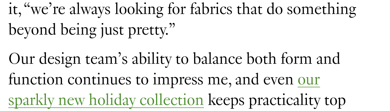 Our design team’s ability to balance both form and function continues to impress me, and even our sparkly new holiday collection keeps practicality top of mind while being unapologetically charismatic. 