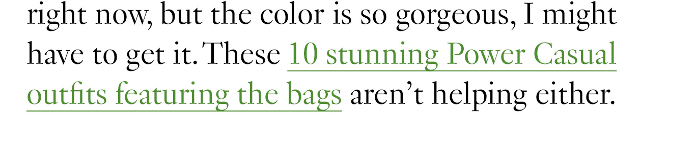 I really don’t need a new handbag right now, but the color is so gorgeous, I might have to get it. These 10 stunning Power Casual outfits featuring the bags aren’t helping either.