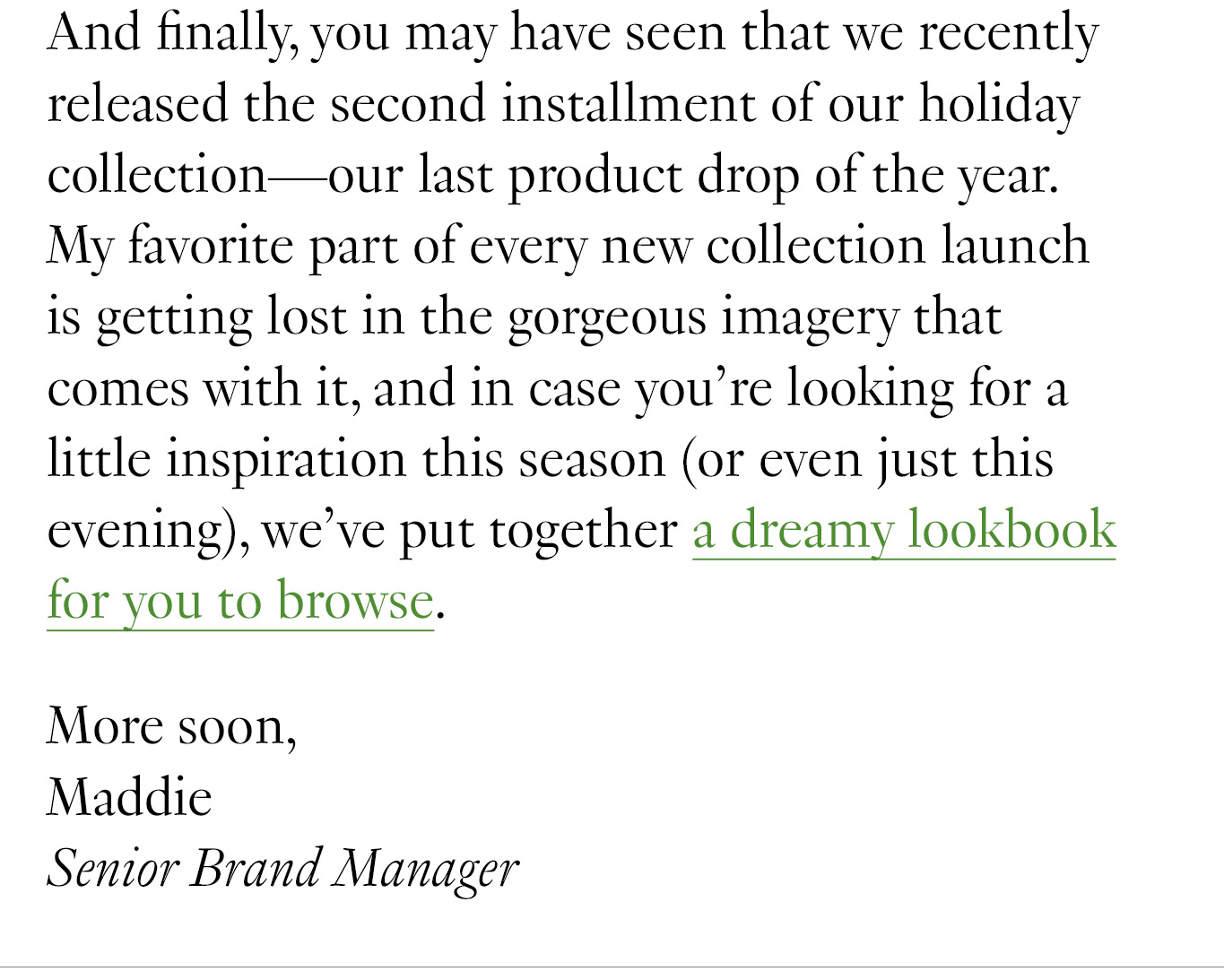 And finally, you may have seen that we recently released the second installment of our holiday collection—our last product drop of the year. My favorite part of every new collection launch is getting lost in the gorgeous imagery that comes with it, and in case you’re looking for a little inspiration this season (or even just this evening), we’ve put together a dreamy lookbook for you to browse. More soon, Maddie Senior Brand Manager