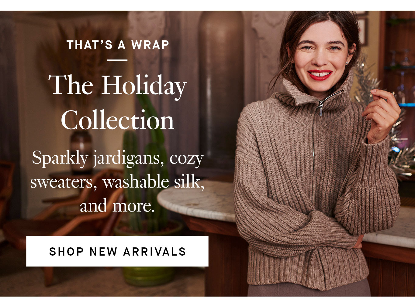 That’s a Wrap: The Holiday Collection. Sparkly jardigans, cozy sweaters, washable silk, and more. Shop New Arrivals.
