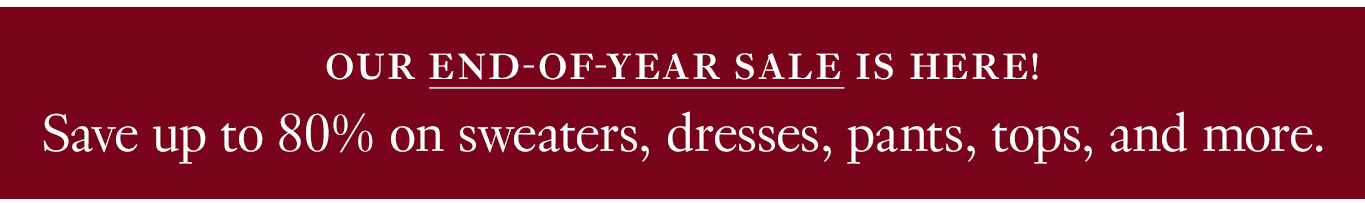 Our end-of-year sale is here! Save up to 80% on sweaters, dresses, pants, tops, and more.
