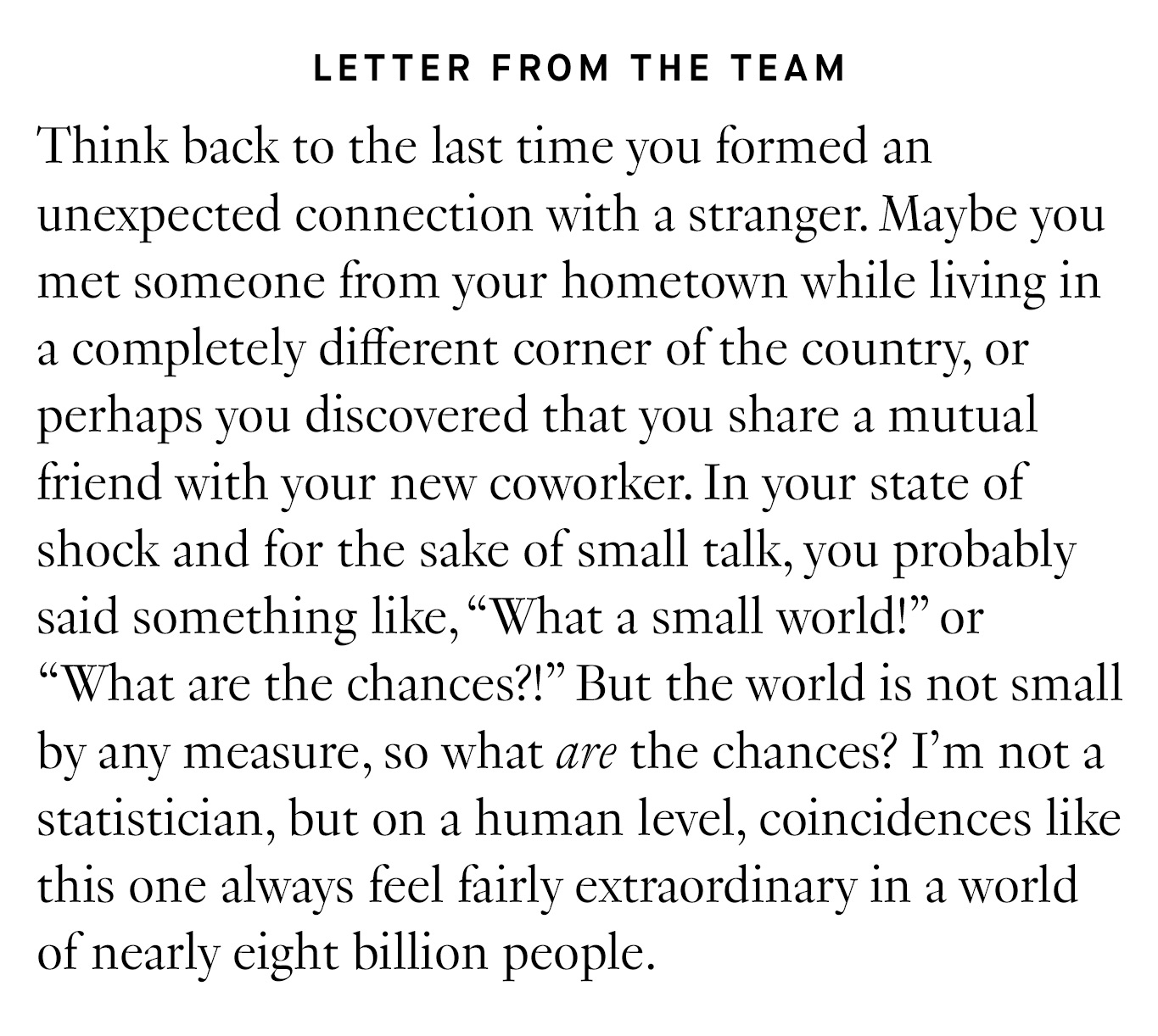 Letter from the Team: Think back to the last time you formed an unexpected connection with a stranger. Maybe you met someone from your hometown while living in a completely different corner of the country, or perhaps you discovered that you share a mutual friend with your new coworker. In your state of shock and for the sake of small talk, you probably said something like, “What a small world!” or “What are the chances?!” But the world is not small by any measure, so what are the chances? I’m not a statistician, but on a human level, coincidences like this one always feel fairly extraordinary in a world of nearly eight billion people.