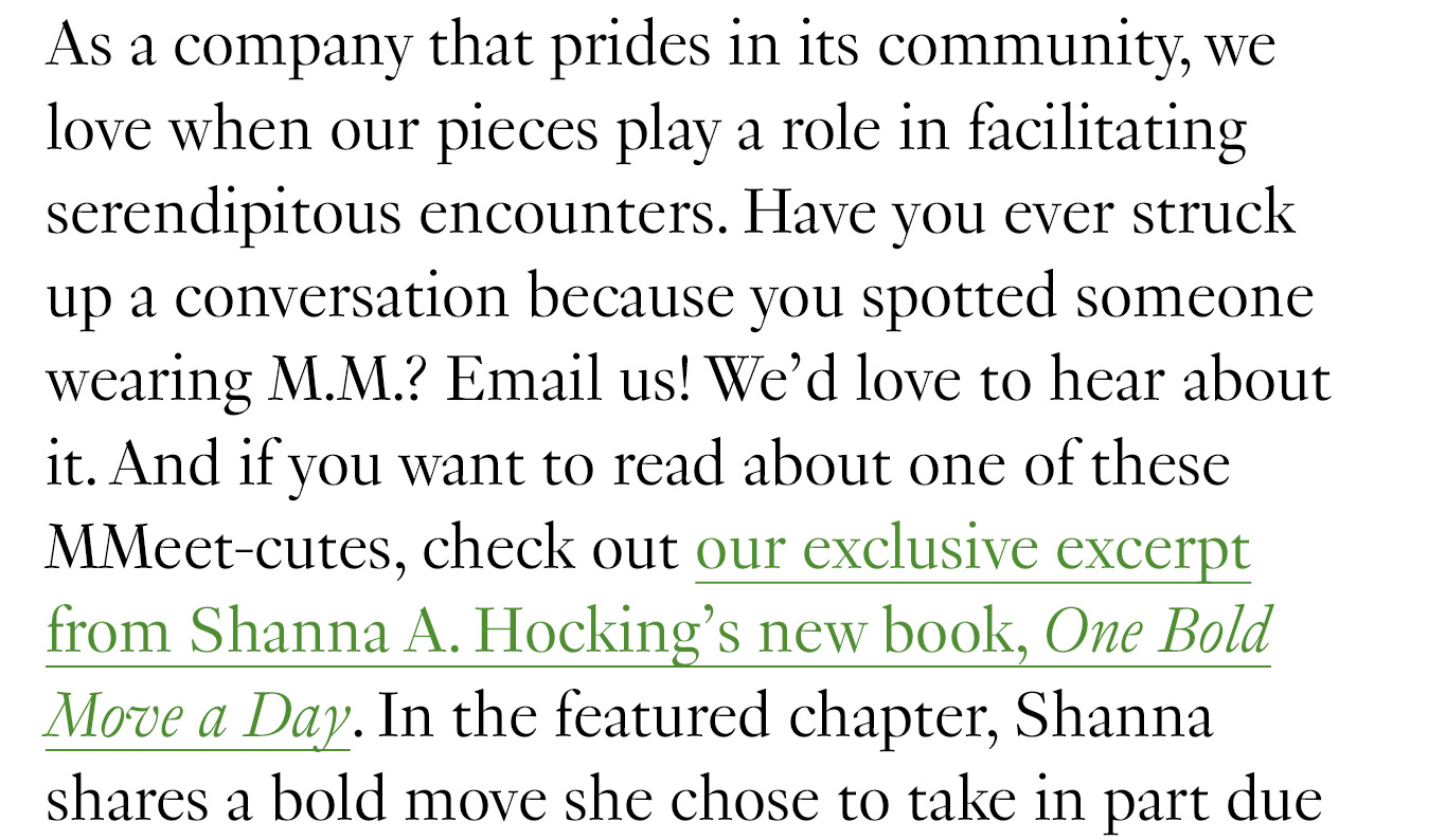 As a company that prides in its community, we love when our pieces play a role in facilitating serendipitous encounters. Have you ever struck up a conversation because you spotted someone wearing M.M.? Email us! We’d love to hear about it. And if you want to read about one of these MMeet-cutes, check out our exclusive excerpt from Shanna A. Hocking’s new book, One Bold Move a Day.