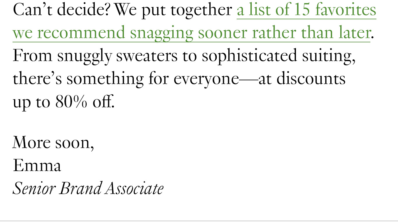 Can’t decide? We put together a list of 15 favorites we recommend snagging sooner rather than later. From snuggly sweaters to sophisticated suiting, there’s something for everyone—at discounts up to 80% off. More soon, Emma Senior Brand Associate