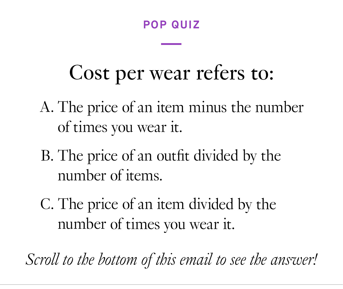 Pop Quiz. Cost per wear refers to: The price of an item minus the number of times you wear it. The price of an outfit divided by the number of items. The price of an item divided by the number of times you wear it. Scroll to the bottom of this email to see the answer!
