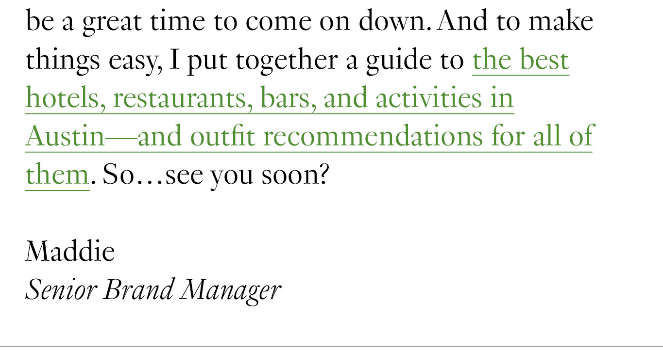 So if you’ve been wanting to visit Austin but fear the hundred-degree heat (fair), now would be a great time to come on down. And to make things easy, I put together a guide to the best hotels, restaurants, bars, and activities in Austin—and outfit recommendations for all of them. So…see you soon? Maddie Senior Brand Manager