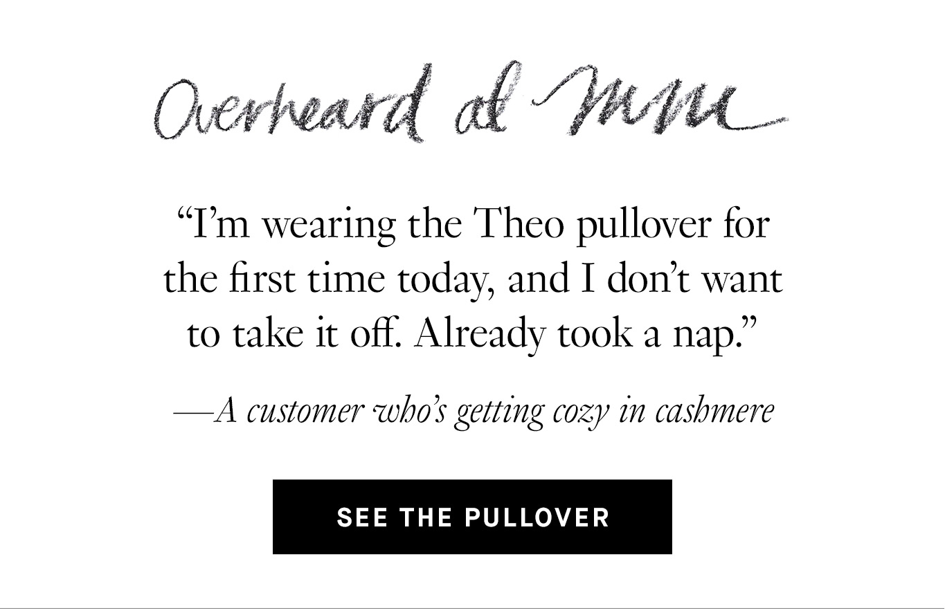 Overheard at M.M. “I’m wearing the Theo pullover for the first time today, and I don’t want to take it off. Already took a nap.” —A customer who’s getting cozy in cashmere. See the Pullover.
