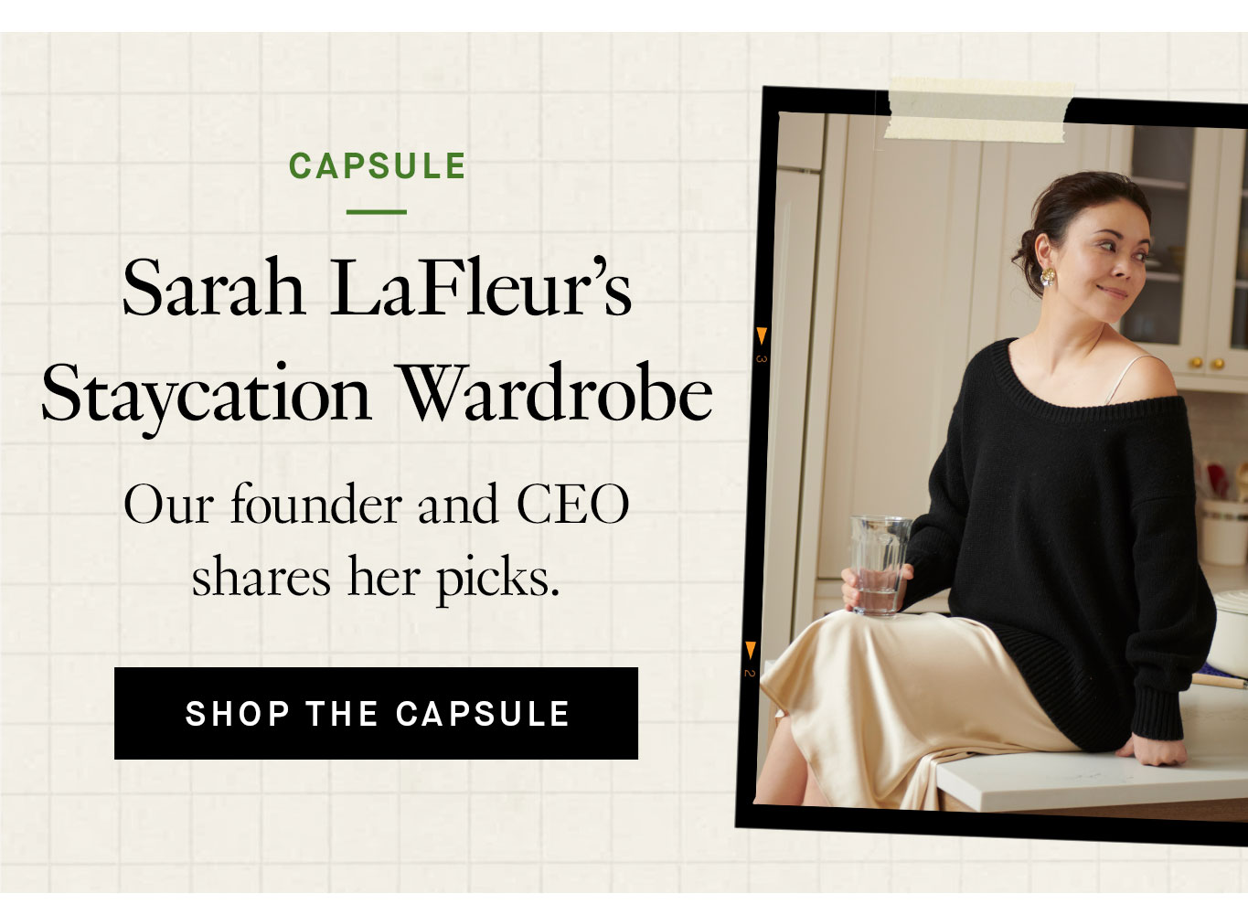 Capsule of the Month: Sarah LaFleur’s Staycation Wardrobe. Our founder and CEO shares her picks. Shop the Capsule.