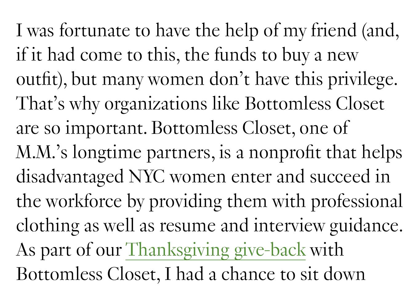 I was fortunate to have the help of my friend (and, if it had come to this, the funds to buy a new outfit), but many women don’t have this privilege. That’s why organizations like Bottomless Closet are so important. Bottomless Closet, one of M.M.’s longtime partners, is a nonprofit that helps disadvantaged NYC women enter and succeed in the workforce by providing them with professional clothing as well as resume and interview guidance. As part of our Thanksgiving give-back with Bottomless Closet,