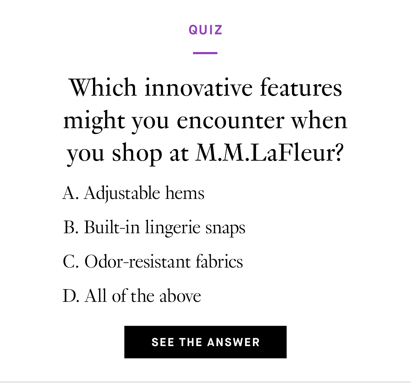 Quiz. Which innovative features might you encounter when you shop at M.M.LaFleur? Adjustable pant hems Built-in lingerie snaps Odor-resistant fabrics All of the above. See the Answer.