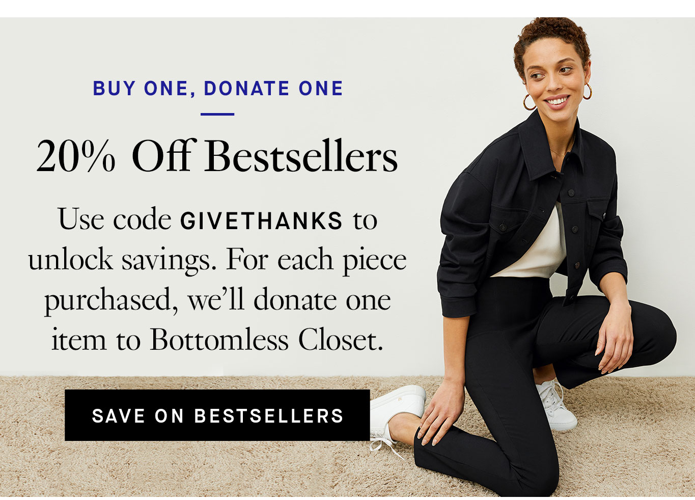 Buy One, Donate One: 20% Off Bestsellers. Use code GIVETHANKS to unlock savings. For each piece purchased, we’ll donate one item to Bottomless Closet. Save on Bestsellers.