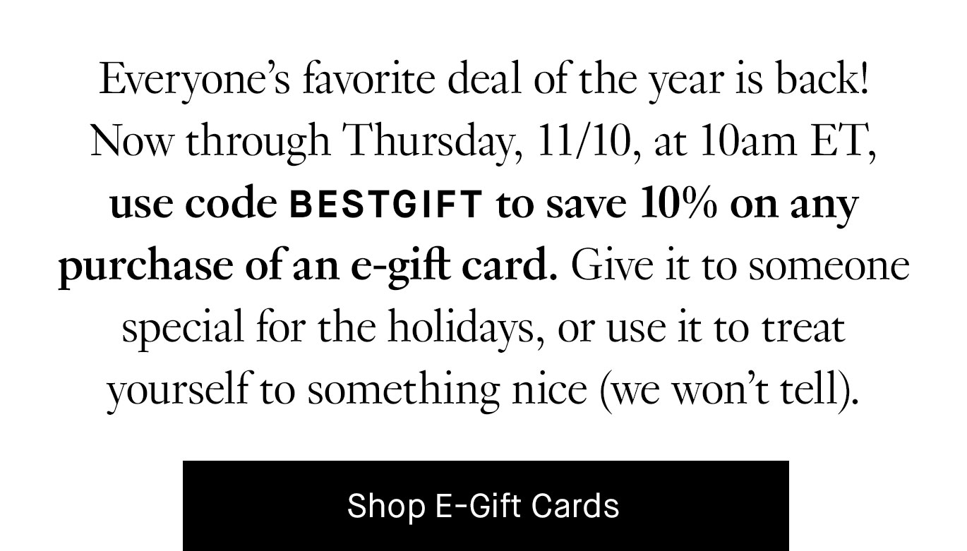 Everyone’s favorite deal of the year is back! Now through Thursday, 11/10, at 10am ET, use code BESTGIFT to save 10% on any purchase of an e-gift card. Give it to someone special for the holidays, or use it to treat yourself to something nice (we won’t tell). Shop E-Gift Cards.