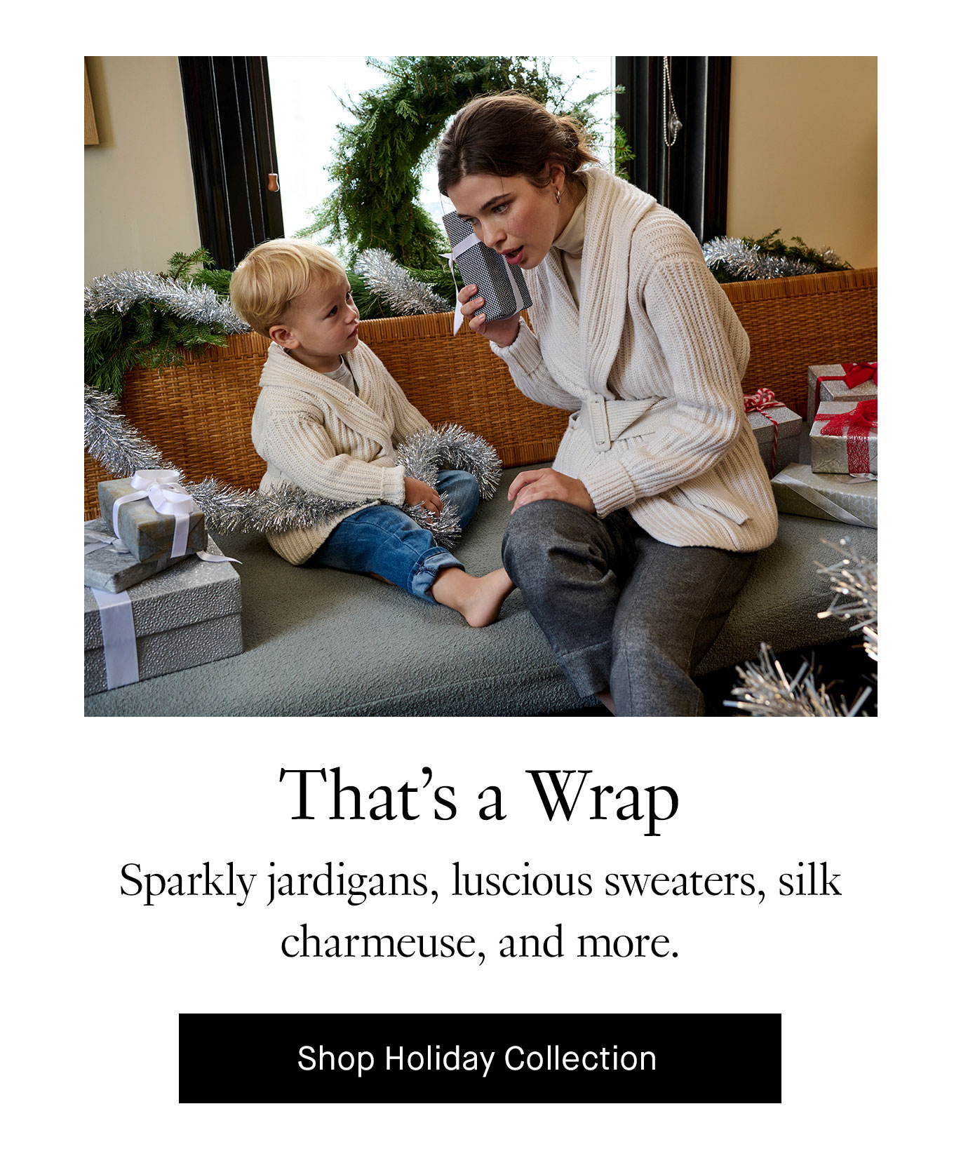 That’s a Wrap. Sparkly jardigans, luscious sweaters, silk charmeuse, and more. Shop Holiday Collection.