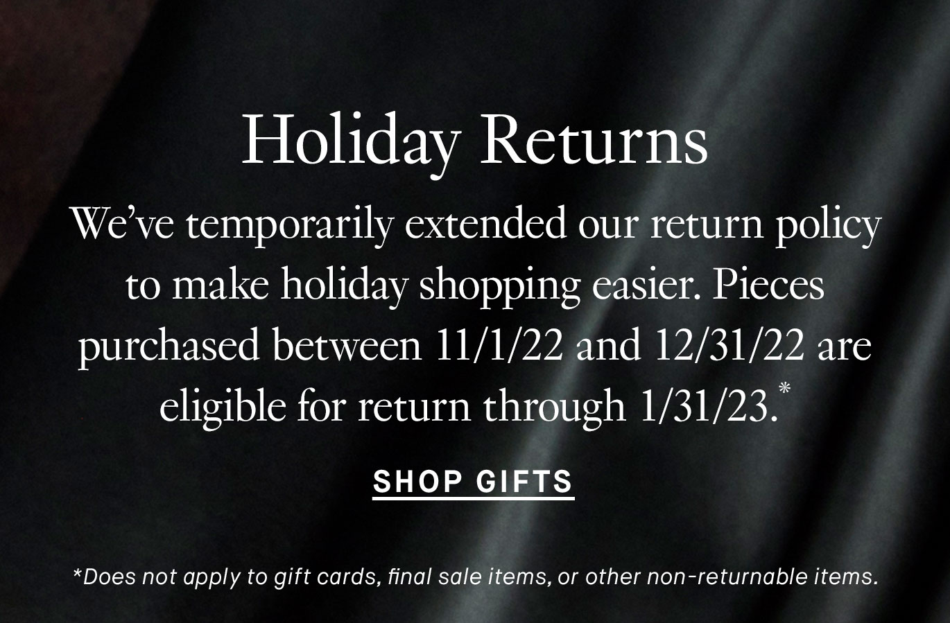 Holiday Returns. We’ve temporarily extended our return policy to make holiday shopping easier. Pieces purchased between 11/1/22 and 12/31/22 are eligible for return through 1/31/23.* Shop Gifts *Does not apply to gift cards, final sale items, or other non-returnable items.