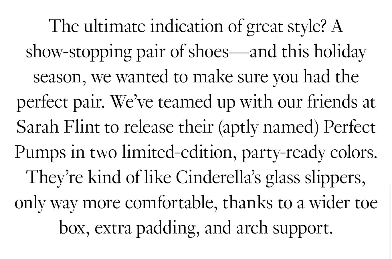 The ultimate indication of great style? A show-stopping pair of shoes—and this holiday season, we wanted to make sure you had the perfect pair. We’ve teamed up with our friends at Sarah Flint to release their (aptly named) Perfect Pumps in two limited-edition, party-ready colors. They’re kind of like Cinderella’s glass slippers, only way more comfortable, thanks to a wider toe box, extra padding, and arch support.