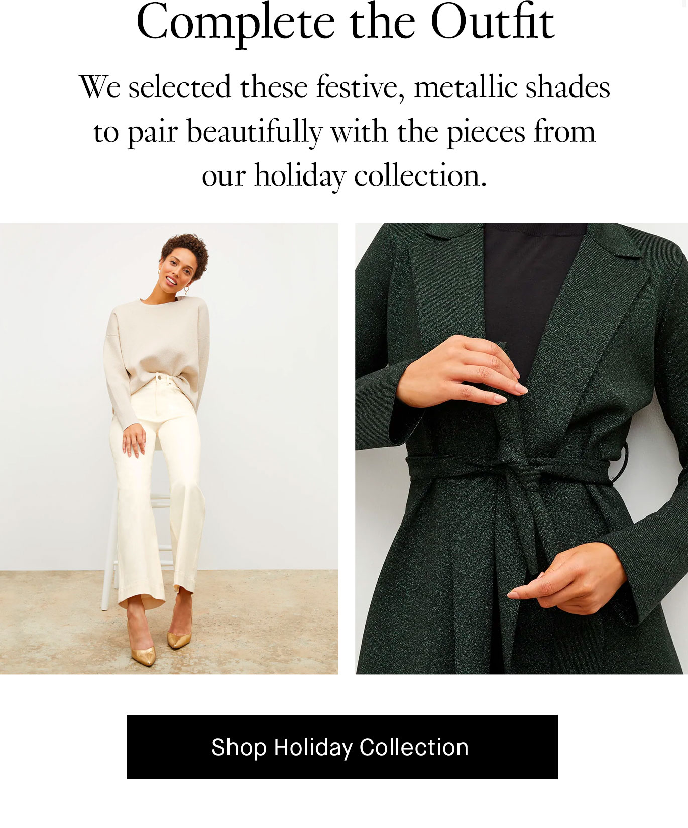 Complete the Outfit. We selected these festive, metallic shades to pair beautifully with the pieces from our holiday collection. Shop Holiday Collection.