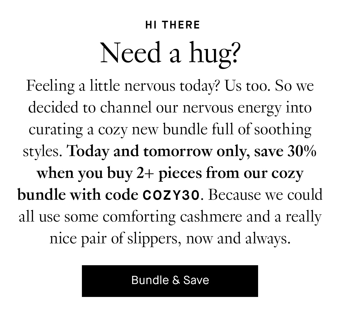 Feeling a little nervous today? Us too. So we decided to channel our nervous energy into curating a cozy new bundle full of soothing styles. Today and tomorrow only, save 30% when you buy 2+ pieces from our cozy bundle with code COZY30. Because we could all use some comforting cashmere and a really nice pair of slippers, now and always.